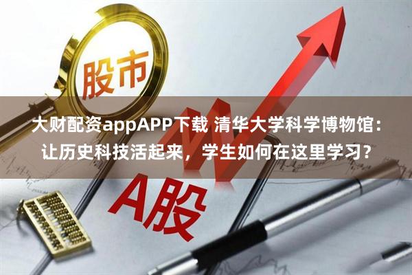 大财配资appAPP下载 清华大学科学博物馆：让历史科技活起来，学生如何在这里学习？