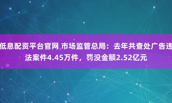 低息配资平台官网 市场监管总局：去年共查处广告违法案件4.45万件，罚没金额2.52亿元