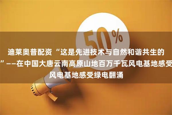 迪莱奥普配资 “这是先进技术与自然和谐共生的精彩范例”——在中国大唐云南高原山地百万千瓦风电基地感受绿电翻涌