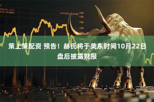 策上策配资 预告！赫氏将于美东时间10月22日盘后披露财报