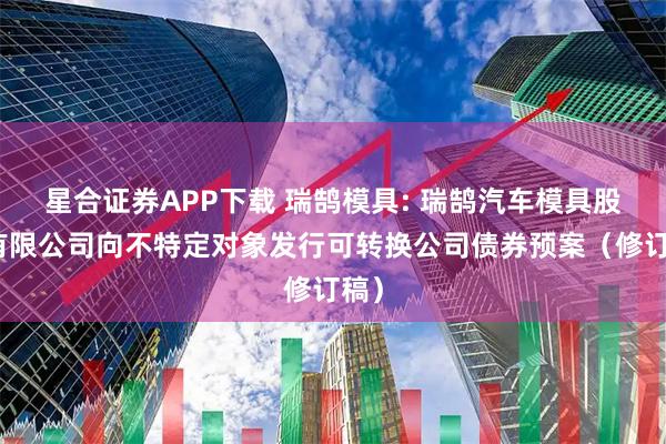 星合证券APP下载 瑞鹄模具: 瑞鹄汽车模具股份有限公司向不特定对象发行可转换公司债券预案（修订稿）