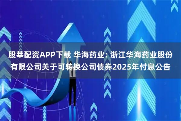 股莘配资APP下载 华海药业: 浙江华海药业股份有限公司关于可转换公司债券2025年付息公告