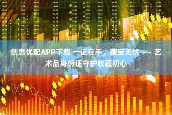 创惠优配APP下载 一证在手，藏宝无忧 —— 艺术品身份证守护收藏初心