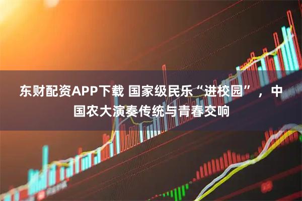 东财配资APP下载 国家级民乐“进校园” ,中国农大演奏传统与青春交响