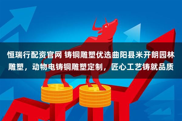 恒瑞行配资官网 铸铜雕塑优选曲阳县米开朗园林雕塑,动物电铸铜雕塑定制,匠心工艺铸就品质