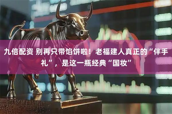 九倍配资 别再只带馅饼啦！老福建人真正的“伴手礼”，是这一瓶经典“国妆”