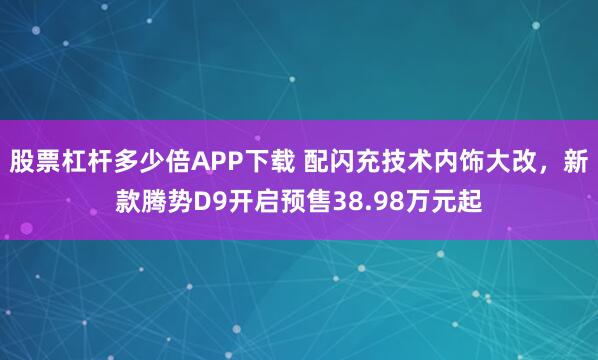 股票杠杆多少倍APP下载 配闪充技术内饰大改，新款腾势D9开启预售38.98万元起