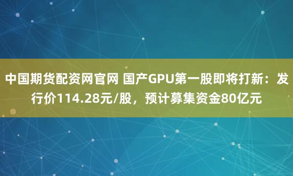 中国期货配资网官网 国产GPU第一股即将打新：发行价114.28元/股，预计募集资金80亿元