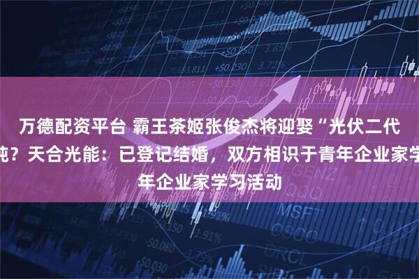 万德配资平台 霸王茶姬张俊杰将迎娶“光伏二代”高海纯？天合光能：已登记结婚，双方相识于青年企业家学习活动
