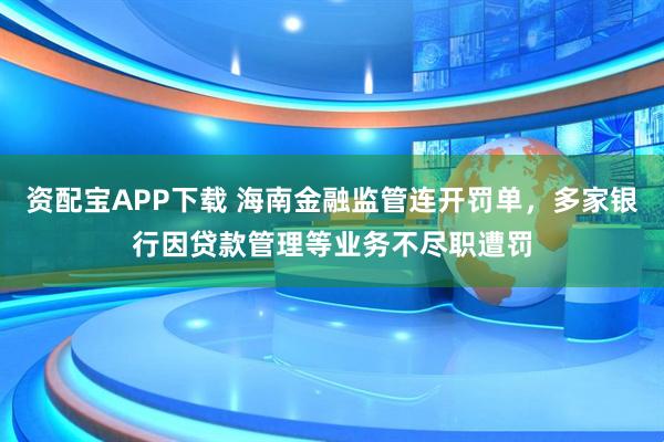 资配宝APP下载 海南金融监管连开罚单，多家银行因贷款管理等业务不尽职遭罚