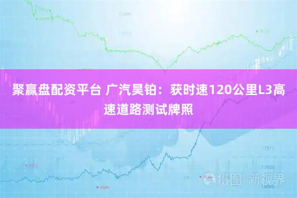 聚赢盘配资平台 广汽昊铂:获时速120公里L3高速道路测试牌照