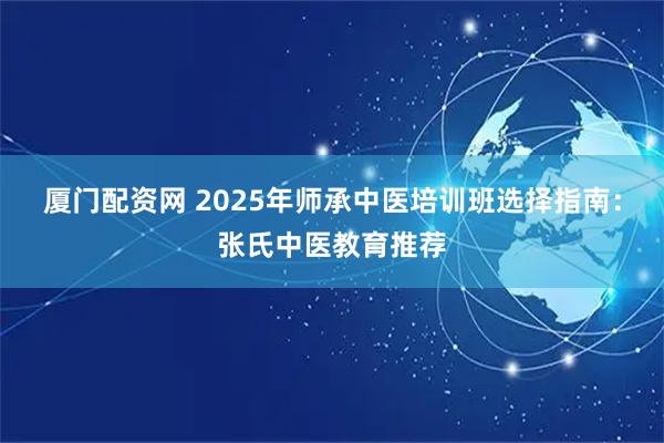 厦门配资网 2025年师承中医培训班选择指南：张氏中医教育推荐