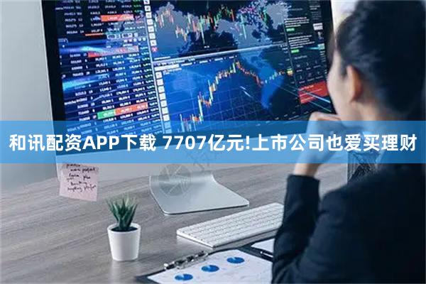 和讯配资APP下载 7707亿元!上市公司也爱买理财