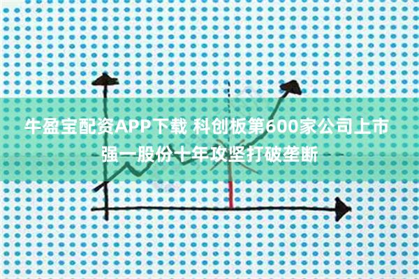 牛盈宝配资APP下载 科创板第600家公司上市 强一股份十年攻坚打破垄断