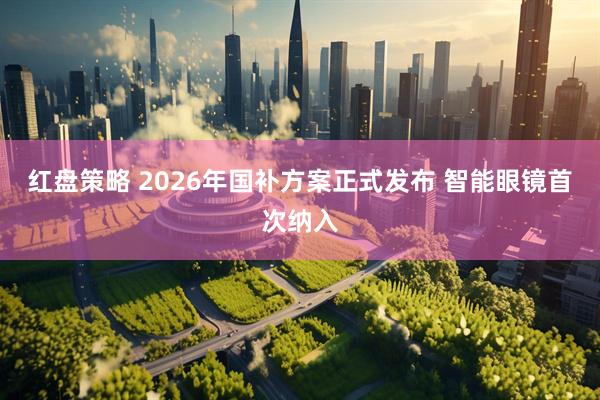 红盘策略 2026年国补方案正式发布 智能眼镜首次纳入