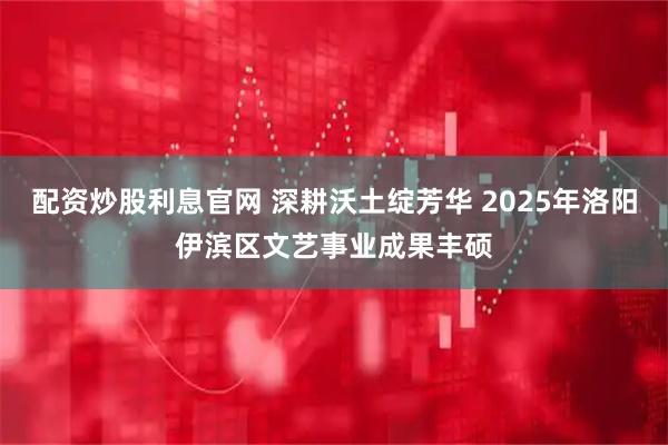 配资炒股利息官网 深耕沃土绽芳华 2025年洛阳伊滨区文艺事业成果丰硕