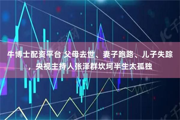 牛博士配资平台 父母去世、妻子跑路、儿子失踪，央视主持人张泽群坎坷半生太孤独