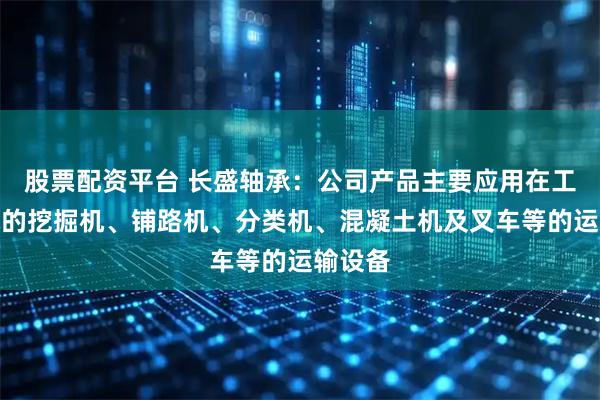 股票配资平台 长盛轴承：公司产品主要应用在工程机械的挖掘机、铺路机、分类机、混凝土机及叉车等的运输设备