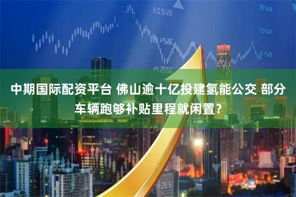 中期国际配资平台 佛山逾十亿投建氢能公交 部分车辆跑够补贴里程就闲置？