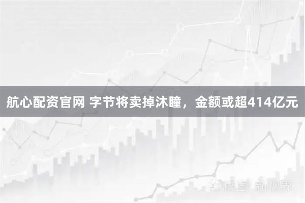 航心配资官网 字节将卖掉沐瞳，金额或超414亿元