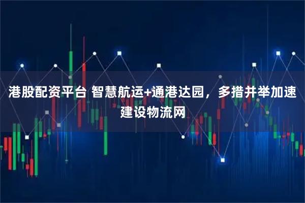 港股配资平台 智慧航运+通港达园，多措并举加速建设物流网