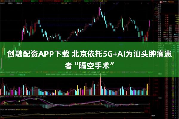 创融配资APP下载 北京依托5G+AI为汕头肿瘤患者“隔空手术”