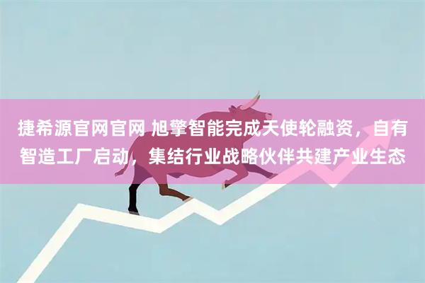 捷希源官网官网 旭擎智能完成天使轮融资,自有智造工厂启动,集结行业战略伙伴共建产业生态