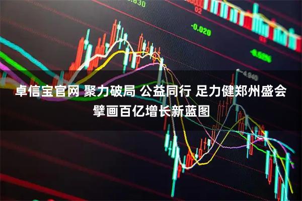 卓信宝官网 聚力破局 公益同行 足力健郑州盛会擘画百亿增长新蓝图