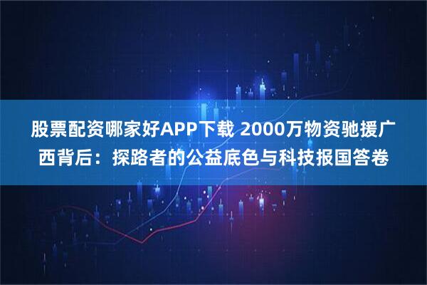 股票配资哪家好APP下载 2000万物资驰援广西背后:探路者的公益底色与科技报国答卷